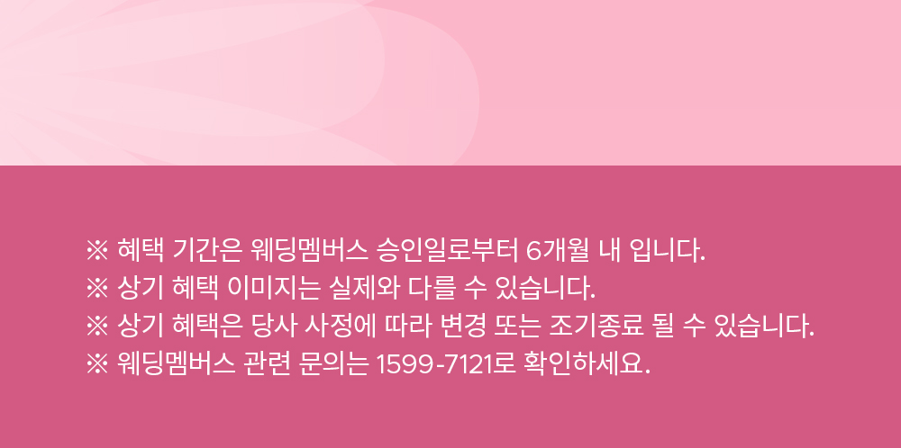 ※ 혜택 기간은 웨딩멤버스 승인일로부터 6개월 내 입니다. ※ 상기 혜택 이미지는 실제와 다를 수 있습니다. ※ 상기 혜택은 당사 사정에 따라 변경 또는 조기종료 될 수 있습니다. ※ 웨딩멤버스 관련 문의는 1599-7121로 확인하세요.