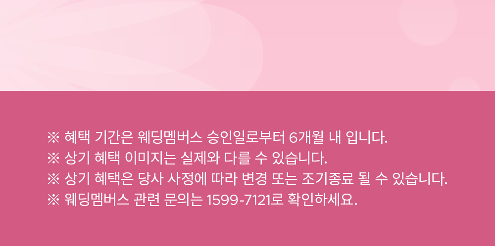 ※ 혜택 기간은 웨딩멤버스 승인일로부터 6개월 내 입니다. ※ 상기 혜택 이미지는 실제와 다를 수 있습니다. ※ 상기 혜택은 당사 사정에 따라 변경 또는 조기종료 될 수 있습니다. ※ 웨딩멤버스 관련 문의는 1599-7121로 확인하세요.